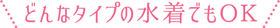 どんなタイプの水着でもOK