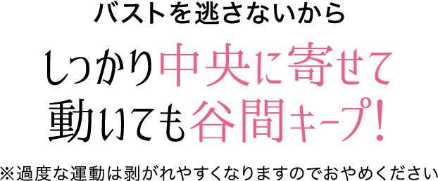 バストを逃さないからしっかり中央に寄せて動いても谷間キープ！※過度な運動は剥がれやすくなりますのでおやめください