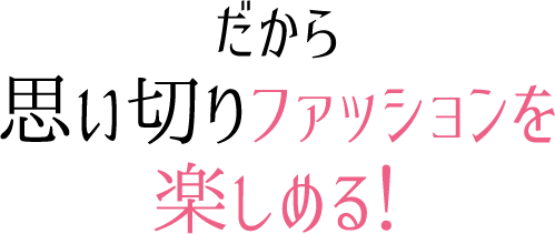 だから、思い切りファッションを楽しめる！