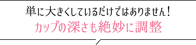 単に大きくしているだけではありません！カップの深さも絶妙に調整