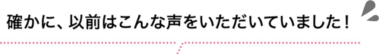 確かに、以前はこんな声をいただいていました！