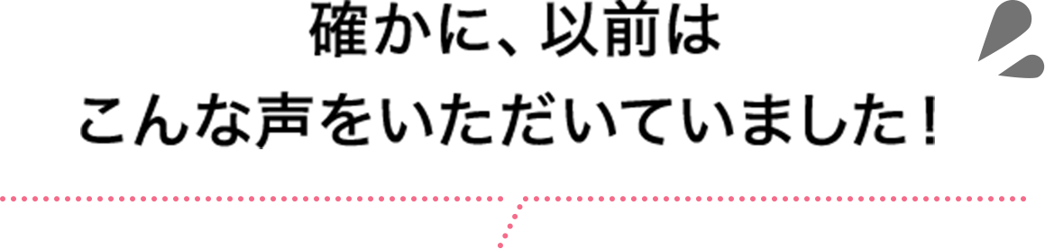 確かに、以前はこんな声をいただいていました！