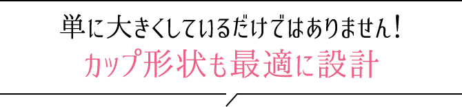 単に大きくしているだけではありません！カップ形状も最適に設計