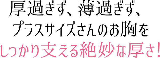 厚過ぎず、薄過ぎず、プラスサイズさんのお胸をしっかり支える絶妙な厚さ!