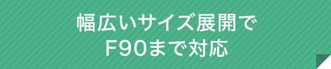 幅広いサイズ展開でF90まで対応