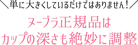 単に大きくしているだけではありません！ヌーブラ正規品はカップの深さも絶妙に調整