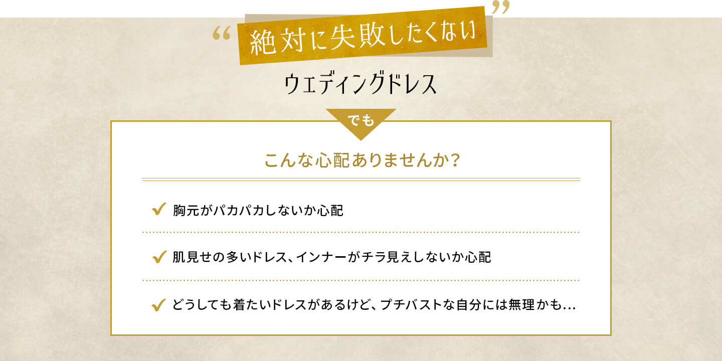 絶対に失敗したくないウェディングドレス でもこんな心配ありませんか？ 胸元がパカパカしないか心配 肌見せの多いドレス、インナーがチラ見えしないか心配 どうしても着たいドレスがあるけど、プチバストな自分には無理かも