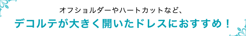 オフショルダーやハートカットなど、デコルテが大きく開いたドレスにおすすめ！