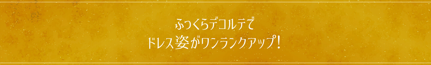 ふっくらデコルテでドレス姿がワンランクアップ!